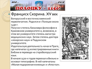    Франциск Скорина. XV век
    Белорусский и восточнославянский
    первопечатник. Родился в г.Полоцке около
    1490 г.
    Получил степень бакалавра философии в
    Краковском университете и, возможно, в
    этом же университете степень магистра
    медицинских наук. Затем степень доктора
    «лекарских наук» в Падуанском
    университете.
    Издательскую деятельность начал в Праге,
    где напечатал 23 иллюстрированные книги
    Библии в переводе на старобелорусский
    язык.
    В начале 1520-х годов переехал в Вильно и
    основал типографию. В ней напечатаны
    «Малая подорожная книжица» и «Апостол».
 