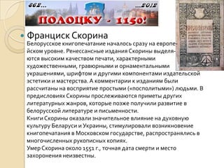    Франциск Скорина
    Белорусское книгопечатание началось сразу на европе-
    йском уровне. Ренессансные издания Скорины выделя-
    ются высоким качеством печати, характерными
    художественными, гравюрными и орнаментальными
    украшениями, шрифтом и другими компонентами издательской
    эстетики и мастерства. А комментарии к изданиям были
    рассчитаны на восприятие простыми («посполитыми») людьми. В
    предисловиях Скорины прослеживаются приметы других
    литературных жанров, которые позже получили развитие в
    белорусской литературе и письменности.
    Книги Скорины оказали значительное влияние на духовную
    культуру Беларуси и Украины, стимулировали возникновение
    книгопечатания в Московском государстве, распространялись в
    многочисленных рукописных копиях.
    Умер Скорина около 1551 г., точная дата смерти и место
    захоронения неизвестны.
 