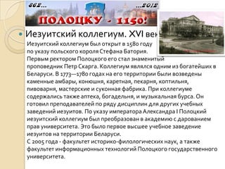    Иезуитский коллегиум. XVI век
    Иезуитский коллегиум был открыт в 1580 году
    по указу польского короля Стефана Батория.
    Первым ректором Полоцкого его стал знаменитый
    проповедник Петр Скарга. Коллегиум являлся одним из богатейших в
    Беларуси. В 1773—1780 годах на его территории были возведены
    каменные амбары, конюшня, каретная, пекарня, коптильня,
    пивоварня, мастерские и суконная фабрика. При коллегиуме
    содержались также аптека, богадельня, и музыкальная бурса. Он
    готовил преподавателей по ряду дисциплин для других учебных
    заведений иезуитов. По указу императора Александра I Полоцкий
    иезуитский коллегиум был преобразован в академию с дарованием
    прав университета. Это было первое высшее учебное заведение
    иезуитов на территории Беларуси.
    С 2005 года - факультет историко-филологических наук, а также
    факультет информационных технологий Полоцкого государственного
    университета.
 