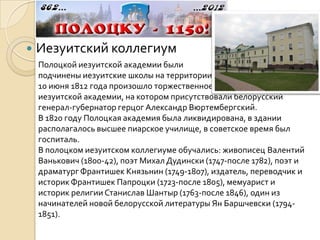    Иезуитский коллегиум
    Полоцкой иезуитской академии были
    подчинены иезуитские школы на территории Российской империи.
    10 июня 1812 года произошло торжественное открытие Полоцкой
    иезуитской академии, на котором присутствовали белорусский
    генерал-губернатор герцог Александр Вюртембергский.
    В 1820 году Полоцкая академия была ликвидирована, в здании
    располагалось высшее пиарское училище, в советское время был
    госпиталь.
    В полоцком иезуитском коллегиуме обучались: живописец Валентий
    Ванькович (1800-42), поэт Михал Дудински (1747-после 1782), поэт и
    драматург Франтишек Князьнин (1749-1807), издатель, переводчик и
    историк Франтишек Папроцки (1723-после 1805), мемуарист и
    историк религии Станислав Шантыр (1763-после 1846), один из
    начинателей новой белорусской литературы Ян Баршчевски (1794-
    1851).
 