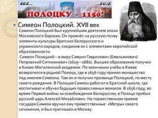    Симеон Полоцкий. XVII век
    Симеон Полоцкий был крупнейшим деятелем эпохи
    Московского барокко. Он привнёс на русскую почву
    элементы культуры братских белорусского и
    украинского народов, соединив их с элементами европейской
    образованности.
    Симеон Полоцкий – в миру Самуил Гаврилович (Емельянович)
    Петровский Ситнианович (1629—1680). Высшее образование получил
    в Киево-Могилянской академии. По окончании учёбы в Киеве
    возвратился в родной Полоцк, где в 1656 году принял монашество
    под именем Симеона. Там он и получил прозвище Полоцкий, по месту
    своего рождения. В Полоцке Симеон работал в Братской школе, где
    воспитывал и обучал будущих православных монахов. В 1656 году, во
    время Первой войны за освобождение Белоруссии, в Полоцк прибыл
    русский царь Алексей Михайлович. На торжественном приеме
    государя Симеон вручил ему приветственные «Метры» своего
    сочинения, и был приглашён в Москву.
 