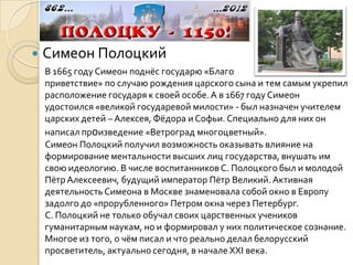    Симеон Полоцкий
    В 1665 году Симеон поднёс государю «Благо
    приветствие» по случаю рождения царского сына и тем самым укрепил
    расположение государя к своей особе. А в 1667 году Симеон
    удостоился «великой государевой милости» - был назначен учителем
    царских детей – Алексея, Фёдора и Софьи. Специально для них он
    написал произведение «Ветроград многоцветный».
    Симеон Полоцкий получил возможность оказывать влияние на
    формирование ментальности высших лиц государства, внушать им
    свою идеологию. В числе воспитанников С. Полоцкого был и молодой
    Пётр Алексеевич, будущий император Пётр Великий. Активная
    деятельность Симеона в Москве знаменовала собой окно в Европу
    задолго до «прорубленного» Петром окна через Петербург.
    С. Полоцкий не только обучал своих царственных учеников
    гуманитарным наукам, но и формировал у них политическое сознание.
    Многое из того, о чём писал и что реально делал белорусский
    просветитель, актуально сегодня, в начале ХХI века.
 