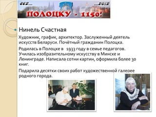    Нинель Счастная
    Художник, график, архитектор. Заслуженный деятель
    искусств Беларуси. Почётный гражданин Полоцка.
    Родилась в Полоцке в 1933 году в семье педагогов.
    Училась изобразительному искусству в Минске и
    Ленинграде. Написала сотни картин, оформила более 30
    книг.
    Подарила десятки своих работ художественной галерее
    родного города.
 