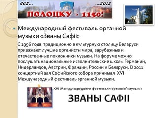    Международный фестиваль органной
    музыки «Званы Сафii»
    С 1996 года традиционно в культурную столицу Беларуси
    приезжают лучшие органисты мира, зарубежные и
    отечественные поклонники музыки. На форуме можно
    послушать национальные исполнительские школы Германии,
    Нидерландов, Австрии, Франции, России и Беларуси. В 2011
    концертный зал Софийского собора принимал XVI
    Международный фестиваль органной музыки.
 
