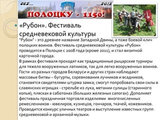    «Рубон». Фестиваль
    средневековой культуры
    "Рубон" - это древнее название Западной Двины, а тоже боевой клич
    полоцких воинов. Фестиваль средневековой культуры «Рубон»
    проводится в Полоцке с 2008 года (кроме 2011), и стал визитной
    карточкой города.
    В рамках фестиваля проходят как традиционные рыцарские турниры
    для тяжело вооруженных латников, так для легко вооруженных воинов.
    Гости из разных городов Беларуси и других стран наблюдают
    массовые битвы – бугурты, соревнования лучников и всадников,
    становятся свидетелями штурма замка; смогут попробовать свои силы в
    славянских игрищах - стрельбе из лука, метании сулицы (старинного
    копья), плясках в саботонах (больших железных сапогах). Дополняет
    фестиваль праздничная торговля изделиями многочисленных
    ремесленников - ювелиров, кузнецов, гончаров, ткачей, кожевников.
    Проводится конкурс уличных театров и выступление известных групп
    средневековой и архаичной музыки.
 
