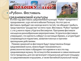    «Рубон». Фестиваль
    средневековой культуры
    В этом году фестиваль средневековой культуры "Рубон" приурочен к
    празднованию 1150-летнего юбилея Полоцка. На этот раз на
    фестиваль прибудет как никогда много гостей, так обещают прибыть
    представители "рыцарства" из пяти стран. Фестиваль "Рубон" пройдет
    с 1 по 3 июня в парке у Кургана Бессмертия. Программа фестиваля
    насыщенна разнообразными мероприятиями. Устроители фестиваля
    утверждают, что крепость соберут из настоящих бревен, и штурм будет
    сопровождаться поджогами, захватом пленных и прочими
    зрелищными действиями.
      Помимо сражений на фестивале будут представлены блюда
    средневековой кухни, можно будет познакомиться с
    ремесленничеством и обрядами того времени и все это под
    средневековую музыку. Не останутся без внимания и самые маленькие
    гости праздника, для них организуют специальную детскую площадку
    со средневековыми игрушками, а также батлейкой (кукольный театр).
 