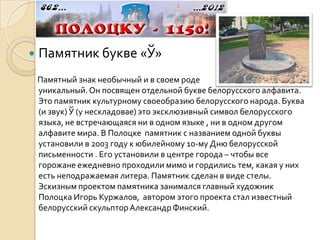    Памятник букве «Ў»
    Памятный знак необычный и в своем роде
    уникальный. Он посвящен отдельной букве белорусского алфавита.
    Это памятник культурному своеобразию белорусского народа. Буква
    (и звук) Ў (у нескладовае) это эксклюзивный символ белорусского
    языка, не встречающаяся ни в одном языке , ни в одном другом
    алфавите мира. В Полоцке памятник с названием одной буквы
    установили в 2003 году к юбилейному 10-му Дню белорусской
    письменности . Его установили в центре города – чтобы все
    горожане ежедневно проходили мимо и гордились тем, какая у них
    есть неподражаемая литера. Памятник сделан в виде стелы.
    Эскизным проектом памятника занимался главный художник
    Полоцка Игорь Куржалов, автором этого проекта стал известный
    белорусский скульптор Александр Финский.
 