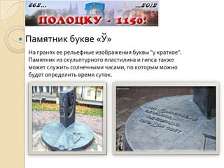    Памятник букве «Ў»
    На гранях ее рельефные изображения буквы "у краткое".
    Памятник из скульптурного пластилина и гипса также
    может служить солнечными часами, по которым можно
    будет определить время суток.
 