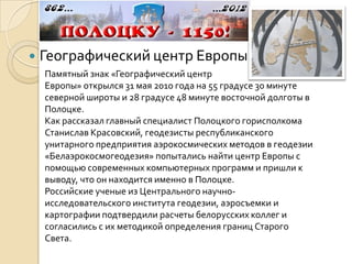    Географический центр Европы
    Памятный знак «Географический центр
    Европы» открылся 31 мая 2010 года на 55 градусе 30 минуте
    северной широты и 28 градусе 48 минуте восточной долготы в
    Полоцке.
    Как рассказал главный специалист Полоцкого горисполкома
    Станислав Красовский, геодезисты республиканского
    унитарного предприятия аэрокосмических методов в геодезии
    «Белаэрокосмогеодезия» попытались найти центр Европы с
    помощью современных компьютерных программ и пришли к
    выводу, что он находится именно в Полоцке.
    Российские ученые из Центрального научно-
    исследовательского института геодезии, аэросъемки и
    картографии подтвердили расчеты белорусских коллег и
    согласились с их методикой определения границ Старого
    Света.
 