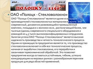    ОАО «Полоцк - Стекловолокно»
    ОАО “Полоцк-Стекловолокно” является одним из ведущих
    производителей стекловолокнистых материалов в Европе. Это
    современный, динамично развивающийся промышленный
    комплекс, площадью в 1 миллион кв.м., располагающий более, чем
    тысячью единиц современного специального оборудования и
    командой из 4,5 тысяч высококвалифицированных сотрудников.
    Залогом успеха ОАО “Полоцк-Стекловолокно” является высокая
    надежность производства и четкость технологического процесса.
    Одним из преимуществ предприятия является то, что производство
    стекловолокна включает в себя все технологические процессы,
    начиная от выработки стекловолокна, его переработки и
    заканчивая термохимической обработкой. Это позволяет
    предприятию всегда оставаться устойчивым, гибким, успешно
    конкурирующим на мировых рынках с разнообразным перечнем
    продукции для ряда областей применений.
 