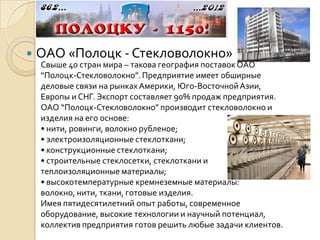    ОАО «Полоцк - Стекловолокно»
    Свыше 40 стран мира – такова география поставок ОАО
    “Полоцк-Стекловолокно”. Предприятие имеет обширные
    деловые связи на рынках Америки, Юго-Восточной Азии,
    Европы и СНГ. Экспорт составляет 90% продаж предприятия.
    ОАО “Полоцк-Стекловолокно” производит стекловолокно и
    изделия на его основе:
    • нити, ровинги, волокно рубленое;
    • электроизоляционные стеклоткани;
    • конструкционные стеклоткани;
    • строительные стеклосетки, стеклоткани и
    теплоизоляционные материалы;
    • высокотемпературные кремнеземные материалы:
    волокно, нити, ткани, готовые изделия.
    Имея пятидесятилетний опыт работы, современное
    оборудование, высокие технологии и научный потенциал,
    коллектив предприятия готов решить любые задачи клиентов.
 