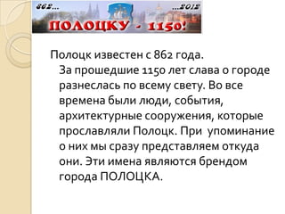 Полоцк известен с 862 года.
 За прошедшие 1150 лет слава о городе
 разнеслась по всему свету. Во все
 времена были люди, события,
 архитектурные сооружения, которые
 прославляли Полоцк. При упоминание
 о них мы сразу представляем откуда
 они. Эти имена являются брендом
 города ПОЛОЦКА.
 