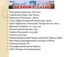    Полоцкое княжество. VI-IX века
   Софийский собор. сер. XI века
   Ефросинья Полоцкая. XII век
   Спасо-Ефросиниевский монастырь. XII век
   Крест Ефросиньи Полоцкой. Лазарь Богша . XII век
   Франциск Скарина. ок. 1490-1530
   Иезуитский коллегиум. 1589
   Симеон Полоцкий. 1629-1680
   Нинель Счастная
   Международный фестиваль огранной «Званы Сафіі»
   Фестиваль средневековой культуры «Рубон»
   Памятник букве «Ў»
   Географический центр Европы
   ОАО «Полоцк-Стекловолокно»
 