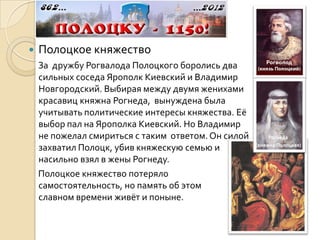    Полоцкое княжество
    За дружбу Рогвалода Полоцкого боролись два
    сильных соседа Ярополк Киевский и Владимир
    Новгородский. Выбирая между двумя женихами
    красавиц княжна Рогнеда, вынуждена была
    учитывать политические интересы княжества. Её
    выбор пал на Ярополка Киевский. Но Владимир
    не пожелал смириться с таким ответом. Он силой        Рогнеда
                                                     (княжна Полоцкая)
    захватил Полоцк, убив княжескую семью и
    насильно взял в жены Рогнеду.
    Полоцкое княжество потеряло
    самостоятельность, но память об этом
    славном времени живёт и поныне.
 