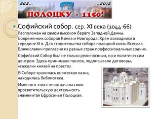    Софийский собор. сер. XI века (1044-66)
    Расположен на самом высоком берегу Западной Двины.
    Современник соборов Киева и Новгорода. Храм возводился в
    середине XI в. Для строительства собора полоцкий князь Всеслав
    Брячиславич пригласил из разных стран профессиональных зодчих.
    Софийский Собор был не только религиозным, но и политическим
    центром. Здесь принимали послов, подписывали договоры,
    «сажали» князей на престол.
    В Соборе хранилась княжеская казна,
    находилась библиотека.
    Именно в этих стенах начала свою
    просветительскую деятельность
    знаменитая Ефросинья Полоцкая.
 