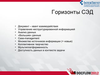 Горизонты СЭД

•   Документ – квант взаимодействия
•   Управление неструктурированной информацией
•   Анализ данных
•   «Большие» данные
•   Case-management
•   Множество источников информации (+ новые)
•   Коллективное творчество
•   Мультиплатформенность
•   Доступность данных в контексте задачи
 