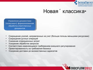 Новая « классика»
   Управление документами
(«классика»): формализованная
   обработка ответственных
         документов


•   Сокращение усилий, направленных на учет (больше пользы меньшими ресурсами)
•   Сокращение ручных операций
•   Снижение операционных затрат
•   Ускорение обработки запросов
•   Соответствие изменяющимся требованиям внешнего регулирования
•   Ориентированность на требования бизнеса
•   Ускорение доставки до множественных адресатов
 