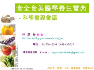 食全食美醫學養生寶典
－科學實證彙編

林 順 松 轉載
http://tw.myblog.yahoo.com/unold_lin

         電話： 02-7701-2244 0933-837-737


 讀者服務信箱　 E-mail ： vegan.new.life.edu@gmail.com




                      •250 頁，雪銅，全彩，精美外裝，附贈 DVD
 