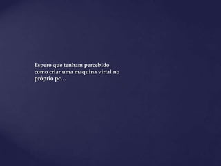 Espero que tenham percebido
como criar uma maquina virtal no
próprio pc…
 