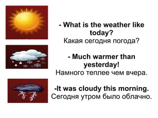 - What is the weather like
            today?
    Какая сегодня погода?

    - Much warmer than
        yesterday!
 Намного теплее чем вчера.

 -It was cloudy this morning.
Сегодня утром было облачно.
 