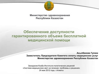 Министерство здравоохранения
               Республики Казахстан




      Обеспечение доступности
гарантированного объема бесплатной
        медицинской помощи


                                                Асылбекова Гулюм
        Заместитель Председателя Комитета оплаты медицинских услуг
                 Министерства здравоохранения Республики Казахстан


          Заседание Клуба Института политических решений
     «Система медицинских квот на лечение: проблемы и решения»
                     24 мая 2012 года, г.Алматы
 