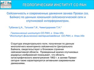 Сейсмичность и современные движения залива Провал (оз.
  Байкал) по данным локальной сейсмологической сети и
              спутниковой интерферометрии.

 Тубанов Ц.А., Татьков Г.И., Чимитдоржиев Т.Н.*

  Геологический институт СО РАН, г. Улан-Удэ
 *Институт физического материаловедения СО РАН, г. Улан-Удэ


  Структура эпицентрального поля, полученная по данным
  многолетнего мониторинга сейсмичности Центрального
  Байкала, свидетельствует о блоковом строении
  сейсмоактивной области. Проведенный анализ спутниковых
  радарных изображений показывает, что область
  катастрофического землетрясения 1862 г. в заливе Провал
  сегодня также характеризуется активными современными
  движениями.
 