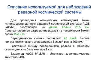 Описание используемой для наблюдений
     радарной космической системы
    Для проведения космических наблюдений были
использованы данные радарной космической системы ALOS
PALSAR, работающей на длине волны 23.5 см.
Пространственное разрешение радара на поверхности Земли
равно 15х15 м.
    Периодичность съемки составляет 46 дней. Высота
полета космического аппарата над Землей равна 700 км.
    Расстояние между положениями радара в моменты
съемки должно быть меньше 1 км
    Владелец ALOS PALSAR - Японское аэрокосмическое
агентство JAXA.
 