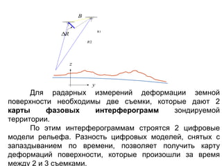 B

                                  R1
            ∆R
                         R2




                 z


                              y
      Для радарных измерений деформации земной
поверхности необходимы две съемки, которые дают 2
карты     фазовых     интерферограмм    зондируемой
территории.
      По этим интерферограммам строятся 2 цифровые
модели рельефа. Разность цифровых моделей, снятых с
запаздыванием по времени, позволяет получить карту
деформаций поверхности, которые произошли за время
между 2 и 3 съемками.
 