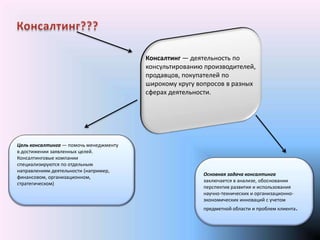Консалтинг — деятельность по
                                        консультированию производителей,
                                        продавцов, покупателей по
                                        широкому кругу вопросов в разных
                                        сферах деятельности.




Цель консалтинга — помочь менеджменту
в достижении заявленных целей.
Консалтинговые компании
специализируются по отдельным
направлениям деятельности (например,
                                                        Основная задача консалтинга
финансовом, организационном,
                                                        заключается в анализе, обосновании
стратегическом)
                                                        перспектив развития и использования
                                                        научно-технических и организационно-
                                                        экономических инноваций с учетом
                                                        предметной области и проблем клиента.
 