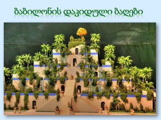 ვ.წ. 604-562 წლებში ბაბილონს
მართავდა დიდი მეფე
ნაბუქოდონოსორ II. მისი სამეფო
დღევანდელი ერაყის
ტერიტორიაზე, მდინარე
ევფრატის ნაპირებზე
მდებარეობდა. ეს ბაღები
ნაბუქოდონოსორის ბრძანებით
ააგეს მისი უსაყვარლესი
ცოლისთვის. ამიტისი მთიანი
ქვეყნიდან, მიდიიდან იყო,
ბაბილონის გაშლილ ვაკეზე
აგებული დაკიდული ბაღები კი
მას თავის სამშობლოს აგონებდა.
 