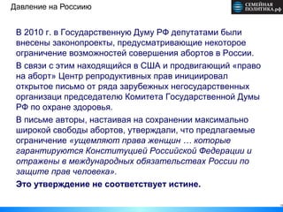Давление на Россиию


 В 2010 г. в Государственную Думу РФ депутатами были
 внесены законопроекты, предусматривающие некоторое
 ограничение возможностей совершения абортов в России.
 В связи с этим находящийся в США и продвигающий «право
 на аборт» Центр репродуктивных прав инициировал
 открытое письмо от ряда зарубежных негосударственных
 организаци председателю Комитета Государственной Думы
 РФ по охране здоровья.
 В письме авторы, настаивая на сохранении максимально
 широкой свободы абортов, утверждали, что предлагаемые
 ограничение «ущемляют права женщин … которые
 гарантируются Конституцией Российской Федерации и
 отражены в международных обязательствах России по
 защите прав человека».
 Это утверждение не соответствует истине.

                                                          13
 