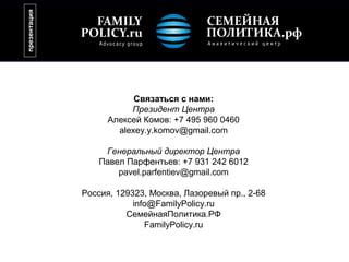презентация




                          Связаться с нами:
                         Президент Центра
                    Алексей Комов: +7 495 960 0460
                      alexey.y.komov@gmail.com

                   Генеральный директор Центра
                  Павел Парфентьев: +7 931 242 6012
                      pavel.parfentiev@gmail.com

              Россия, 129323, Москва, Лазоревый пр., 2-68
                          info@FamilyPolicy.ru
                        СемейнаяПолитика.РФ
                             FamilyPolicy.ru
 