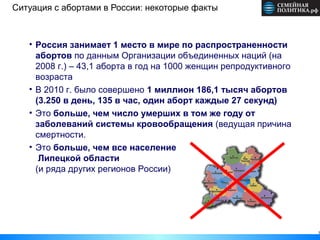 Ситуация с абортами в России: некоторые факты



   • Россия занимает 1 место в мире по распространенности
     абортов по данным Организации объединенных наций (на
     2008 г.) – 43,1 аборта в год на 1000 женщин репродуктивного
     возраста
   • В 2010 г. было совершено 1 миллион 186,1 тысяч абортов
     (3.250 в день, 135 в час, один аборт каждые 27 секунд)
   • Это больше, чем число умерших в том же году от
     заболеваний системы кровообращения (ведущая причина
     смертности.
   • Это больше, чем все население
      Липецкой области
     (и ряда других регионов России)




                                                                   3
 