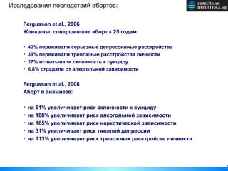 Исследования последствий абортов:

    Fergusson et al., 2006
    Женщины, совершившие аборт к 25 годам:

    •   42% переживали серьезные депрессивные расстройства
    •   39% переживали тревожные расстройства личности
    •   27% испытывали склонность к суициду
    •   6,8% страдали от алкогольной зависимости

    Fergusson et al., 2008
    Аборт в анамнезе:

    •   на 61% увеличивает риск склонности к суициду
    •   на 188% увеличивает риск алкогольной зависимости
    •   на 185% увеличивает риск наркотической зависимости
    •   на 31% увеличивает риск тяжелой депрессии
    •   на 113% увеличивает риск тревожных расстройств личности



                                                                  8
 