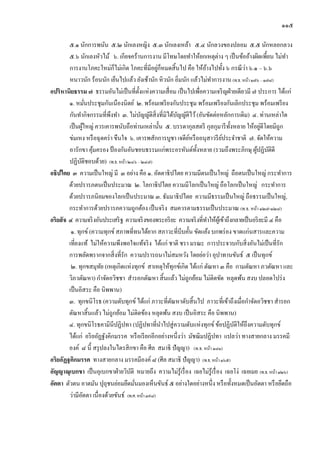 ๑๑๕

         ๕.๑ นักการพนัน ๕.๒ นักเลงหญิง ๕.๓ นักเลงเหล้า ๕.๔ นักลวงของปลอม ๕.๕ นักหลอกลวง
         ๕.๖ นักเลงหัวไม้ ๖. เกียจคร้านการงาน มีโทษโดยทาให้ยกเหตุต่าง ๆ เป็ นข้ออ้างผิดเพี้ยน ไม่ทา
         การงานโภคะใหม่ก็ไม่เกิด โภคะที่มีอยูก็หมดสิ้ นไป คือ ให้อางไปทั้ง ๖ กรณี วา ๖.๑ – ๖.๖
                                                    ่                 ้                 ่
         หนาวนัก ร้อนนัก เย็นไปแล้ว ยังเช้านัก หิ วนัก อิ่มนัก แล้วไม่ทาการงาน (พ.ธ. หน้า ๑๗๖ – ๑๗๘)
อปริหานิยธรรม ๗ ธรรมอันไม่เป็ นที่ต้ งแห่งความเสื่ อม เป็ นไปเพื่อความเจริ ญฝ่ ายเดียวมี ๗ ประการ ได้แก่
                                           ั
         ๑. หมันประชุมกันเนืองนิตย์ ๒. พร้อมเพรี ยงกันประชุม พร้อมเพรี ยงกันเลิกประชุม พร้อมเพรี ยง
                     ่
         กันทากิจกรรมที่พงทา ๓. ไม่บญญัติสิ่งที่มิได้บญญัติไว้ (อันขัดต่อหลักการเดิม) ๔. ท่านเหล่าใด
                             ึ               ั           ั
                   ้                                                              ั              ่
         เป็ นผูใหญ่ ควรเคารพนับถือท่านเหล่านั้น ๕. บรรดากุลสตรี กุลกุมารี ท้ งหลาย ให้อยูดีโดยมิถูก
         ข่มเหง หรื อฉุ ดคร่ า ขืนใจ ๖. เคารพสักการบูชา เจดียหรื ออนุสาวรี ยประจาชาติ ๗. จัดให้ความ
                                                               ์              ์
         อารักขา คุมครอง ป้ องกันอันชอบธรรมแก่พระอรหันต์ท้ งหลาย (รวมถึงพระภิกษุ ผูปฏิบติดี
                       ้                                          ั                           ้ ั
         ปฏิบติชอบด้วย) (พ.ธ. หน้า ๒๔๖ – ๒๔๗)
               ั
อธิปไตย ๓ ความเป็ นใหญ่ มี ๓ อย่าง คือ ๑. อัตตาธิ ปไตย ความมีตนเป็ นใหญ่ ถือตนเป็ นใหญ่ กระทาการ
         ด้วยปรารภตนเป็ นประมาณ ๒. โลกาธิ ปไตย ความมีโลกเป็ นใหญ่ ถือโลกเป็ นใหญ่ กระทาการ
         ด้วยปรารภนิยมของโลกเป็ นประมาณ ๓. ธัมมาธิ ปไตย ความมีธรรมเป็ นใหญ่ ถือธรรมเป็ นใหญ่,
         กระทาการด้วยปรารภความถูกต้อง เป็ นจริ ง สมควรตามธรรมเป็ นประมาณ (พ.ธ. หน้า ๑๒๗-๑๒๘)
อริยสั จ ๔ ความจริ งอันประเสริ ฐ ความจริ งของพระอริ ยะ ความจริ งที่ทาให้ผเู้ ข้าถึงกลายเป็ นอริ ยะมี ๔ คือ
          ๑. ทุกข์ (ความทุกข์ สภาพที่ทนได้ยาก สภาวะที่บีบคั้น ขัดแย้ง บกพร่ อง ขาดแก่นสารและความ
         เที่ยงแท้ ไม่ให้ความพึงพอใจแท้จริ ง ได้แก่ ชาติ ชรา มรณะ การประจวบกับสิ่ งอันไม่เป็ นที่รัก
         การพลัดพรากจากสิ่ งที่รัก ความปรารถนาไม่สมหวัง โดยย่อว่า อุปาทานขันธ์ ๕ เป็ นทุกข์
          ๒. ทุกขสมุทย (เหตุเกิดแห่งทุกข์ สาเหตุให้ทุกข์เกิด ได้แก่ ตัณหา ๓ คือ กามตัณหา ภวตัณหา และ
                         ั
         วิภวตัณหา) กาจัดอวิชชา สารอกตัณหา สิ้ นแล้ว ไม่ถูกย้อม ไม่ติดขัด หลุดพ้น สงบ ปลอดโปร่ ง
         เป็ นอิสระ คือ นิพพาน)
         ๓. ทุกขนิโรธ (ความดับทุกข์ ได้แก่ ภาวะที่ตณหาดับสิ้ นไป ภาวะที่เข้าถึงเมื่อกาจัดอวิชชา สารอก
                                                      ั
         ตัณหาสิ้ นแล้ว ไม่ถูกย้อม ไม่ติดข้อง หลุดพ้น สงบ เป็ นอิสระ คือ นิพพาน)
         ๔. ทุกขนิโรธคามินีปฏิปทา (ปฏิปทาที่นาไปสู่ ความดับแห่ งทุกข์ ข้อปฏิบติให้ถึงความดับทุกข์
                                                                                    ั
         ได้แก่ อริ ยอัฏฐังคิกมรรค หรื อเรี ยกอีกอย่างหนึ่งว่า มัชฌิมปฏิปทา แปลว่า ทางสายกลาง มรรคมี
         องค์ ๘ นี้ สรุ ปลงในไตรสิ กขา คือ ศีล สมาธิ ปั ญญา) (พ.ธ. หน้า ๑๘๑)
อริยอัฏฐคิกมรรค ทางสายกลาง มรรคมีองค์ ๘ (ศีล สมาธิ ปัญญา) (พ.ธ. หน้า ๑๖๕)
อัญญาณุเบกขา เป็ นอุเบกขาฝ่ ายวิบติ หมายถึง ความไม่รู้เรื่ อง เฉยไม่รู้เรื่ อง เฉยโง่ เฉยเมย (พ.ธ. หน้า ๑๒๖)
                                      ั
อัตตา ตัวตน อาตมัน ปุถุชนย่อมยึดมันมองเห็นขันธ์ ๕ อย่างใดอย่างหนึ่ง หรื อทั้งหมดเป็ นอัตตา หรื อยึดถือ
                                        ่
         ว่ามีอตตา เนื่ องด้วยขันธ์ (พ.ศ. หน้า ๓๙๘)
                 ั
 