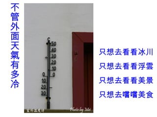 不
管
外
面
天
    只想去看看冰川
氣
有   只想去看看浮雲
多
    只想去看看美景
冷
    只想去嚐嚐美食
 