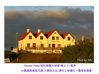 Hamar Hotel 旁的高爾夫球場 晚上 11 點多
太陽還高高掛天邊 只要体力足 還可上球場打一場球到清晨
 
