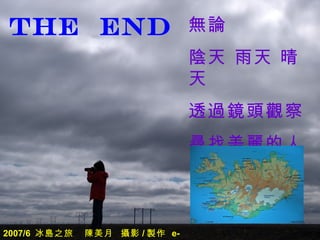THE END                        無論
                               陰天 雨天 晴
                               天
                               透過鏡頭觀察
                               尋找美麗的人
                               生


2007/6 冰島之旅   陳美月 攝影 / 製作 e-
 