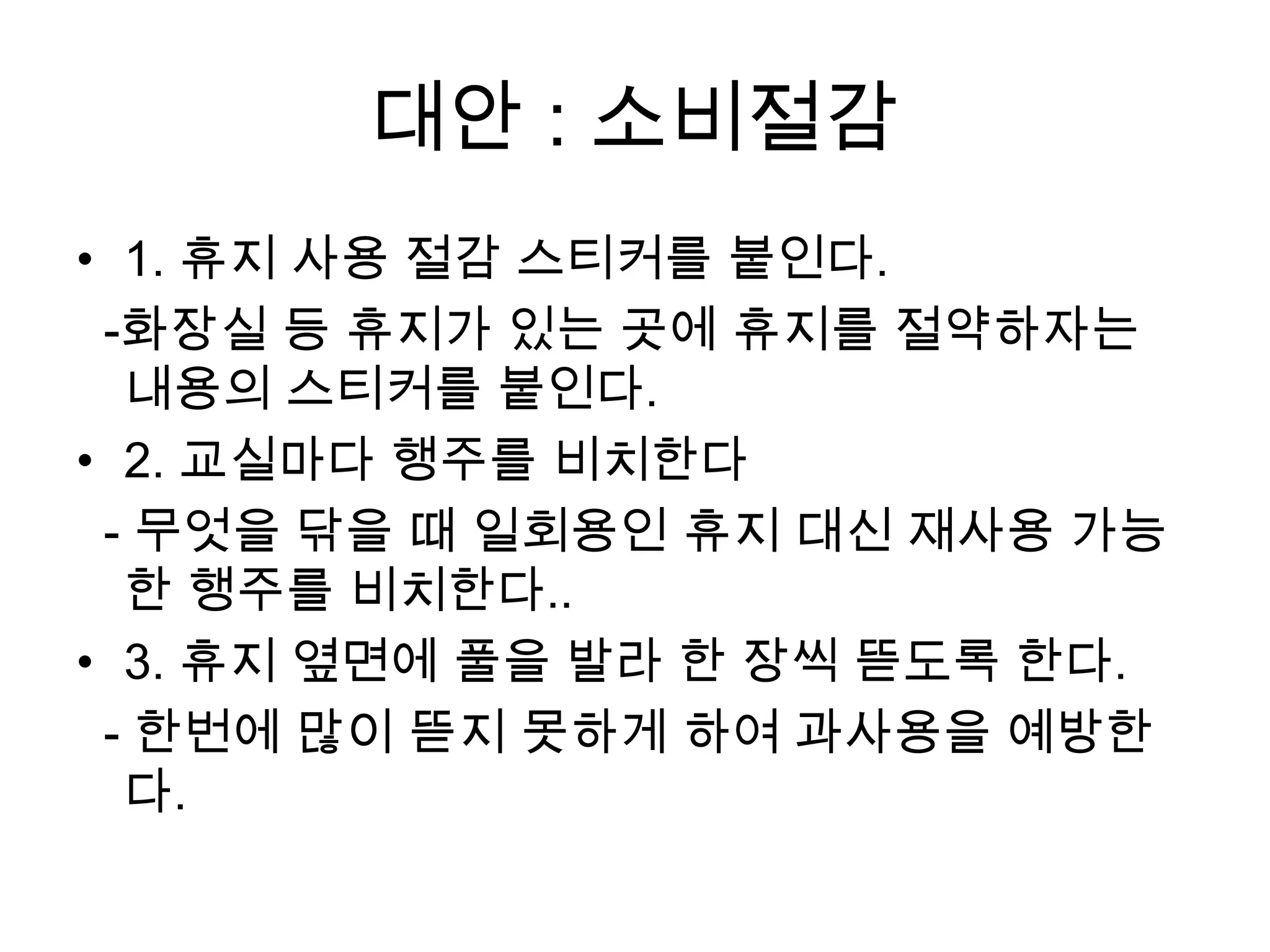 대안 : 소비절감
• 1. 휴지 사용 절감 스티커를 붙인다.
 -화장실 등 휴지가 있는 곳에 휴지를 절약하자는
  내용의 스티커를 붙인다.
• 2. 교실마다 행주를 비치한다
 - 무엇을 닦을 때 일회용인 휴지 대신 재사용 가능
  한 행주를 비치한다..
• 3. 휴지 옆면에 풀을 발라 한 장씩 뜯도록 한다.
 - 한번에 많이 뜯지 못하게 하여 과사용을 예방한
  다.
 