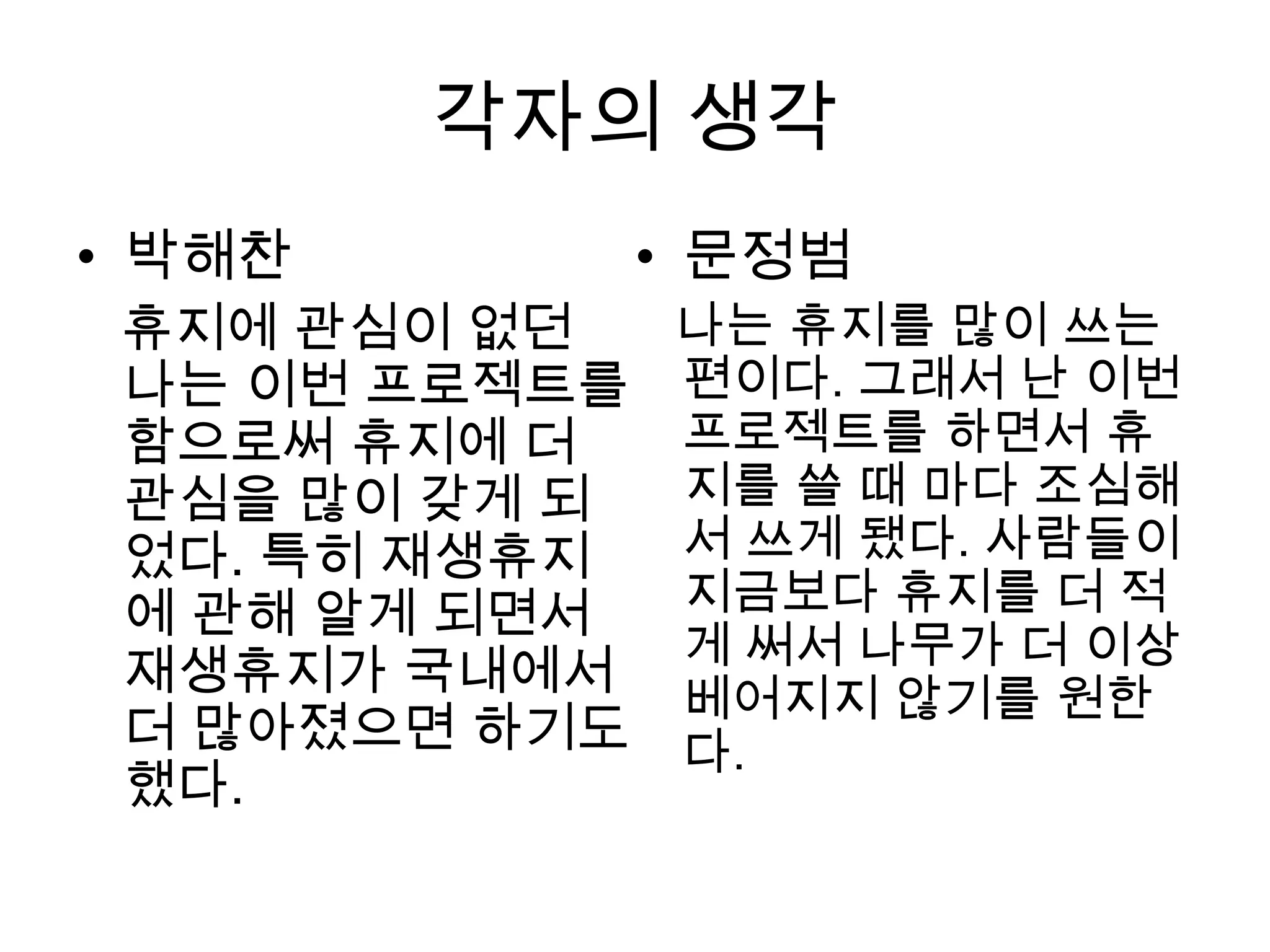 각자의 생각
• 박해찬        • 문정범
 휴지에 관심이 없던  나는 휴지를 많이 쓰는
 나는 이번 프로젝트를 편이다. 그래서 난 이번
 함으로써 휴지에 더  프로젝트를 하면서 휴
 관심을 많이 갖게 되 지를 쓸 때 마다 조심해
 었다. 특히 재생휴지 서 쓰게 됐다. 사람들이
 에 관해 알게 되면서 지금보다 휴지를 더 적
             게 써서 나무가 더 이상
 재생휴지가 국내에서
             베어지지 않기를 원한
 더 많아졌으면 하기도 다.
 했다.
 