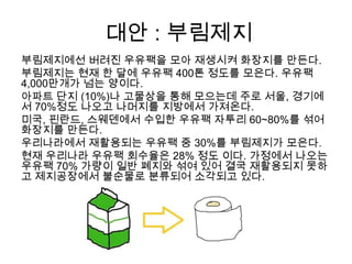 대안 : 부림제지
부림제지에선 버려진 우유팩을 모아 재생시켜 화장지를 만든다.
부림제지는 현재 한 달에 우유팩 400톤 정도를 모은다. 우유팩
4,000만개가 넘는 양이다.
아파트 단지 (10%)나 고물상을 통해 모으는데 주로 서울, 경기에
서 70%정도 나오고 나머지를 지방에서 가져온다.
미국, 핀란드, 스웨덴에서 수입한 우유팩 자투리 60~80%를 섞어
화장지를 만든다.
우리나라에서 재활용되는 우유팩 중 30%를 부림제지가 모은다.
현재 우리나라 우유팩 회수율은 28% 정도 이다. 가정에서 나오는
우유팩 70% 가량이 일반 폐지와 섞여 있어 결국 재활용되지 못하
고 제지공장에서 불순물로 분류되어 소각되고 있다.
 