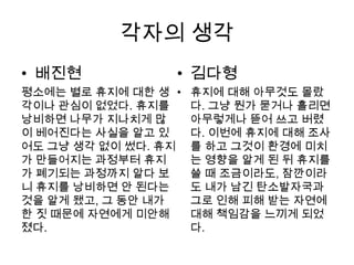 각자의 생각
• 배진현            • 김다형
평소에는 별로 휴지에 대한 생 •   휴지에 대해 아무것도 몰랐
각이나 관심이 없었다. 휴지를     다. 그냥 뭔가 묻거나 흘리면
낭비하면 나무가 지나치게 많      아무렇게나 뜯어 쓰고 버렸
이 베어진다는 사실을 알고 있     다. 이번에 휴지에 대해 조사
어도 그냥 생각 없이 썼다. 휴지   를 하고 그것이 환경에 미치
가 만들어지는 과정부터 휴지      는 영향을 알게 된 뒤 휴지를
가 폐기되는 과정까지 알다 보     쓸 때 조금이라도, 잠깐이라
니 휴지를 낭비하면 안 된다는     도 내가 남긴 탄소발자국과
것을 알게 됐고, 그 동안 내가    그로 인해 피해 받는 자연에
한 짓 때문에 자연에게 미안해     대해 책임감을 느끼게 되었
졌다.                  다.
 