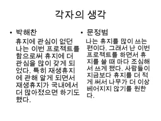 각자의 생각
• 박해찬        • 문정범
 휴지에 관심이 없던  나는 휴지를 많이 쓰는
 나는 이번 프로젝트를 편이다. 그래서 난 이번
 함으로써 휴지에 더  프로젝트를 하면서 휴
 관심을 많이 갖게 되 지를 쓸 때 마다 조심해
 었다. 특히 재생휴지 서 쓰게 됐다. 사람들이
 에 관해 알게 되면서 지금보다 휴지를 더 적
             게 써서 나무가 더 이상
 재생휴지가 국내에서
             베어지지 않기를 원한
 더 많아졌으면 하기도 다.
 했다.
 