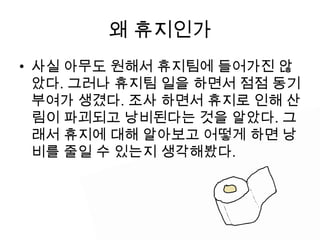 왜 휴지인가
• 사실 아무도 원해서 휴지팀에 들어가진 않
  았다. 그러나 휴지팀 일을 하면서 점점 동기
  부여가 생겼다. 조사 하면서 휴지로 인해 산
  림이 파괴되고 낭비된다는 것을 알았다. 그
  래서 휴지에 대해 알아보고 어떻게 하면 낭
  비를 줄일 수 있는지 생각해봤다.
 