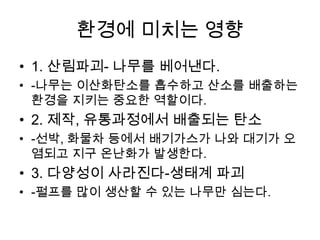 환경에 미치는 영향
• 1. 산림파괴- 나무를 베어낸다.
• -나무는 이산화탄소를 흡수하고 산소를 배출하는
  환경을 지키는 중요한 역할이다.
• 2. 제작, 유통과정에서 배출되는 탄소
• -선박, 화물차 등에서 배기가스가 나와 대기가 오
  염되고 지구 온난화가 발생한다.
• 3. 다양성이 사라진다-생태계 파괴
• -펄프를 많이 생산할 수 있는 나무만 심는다.
 
