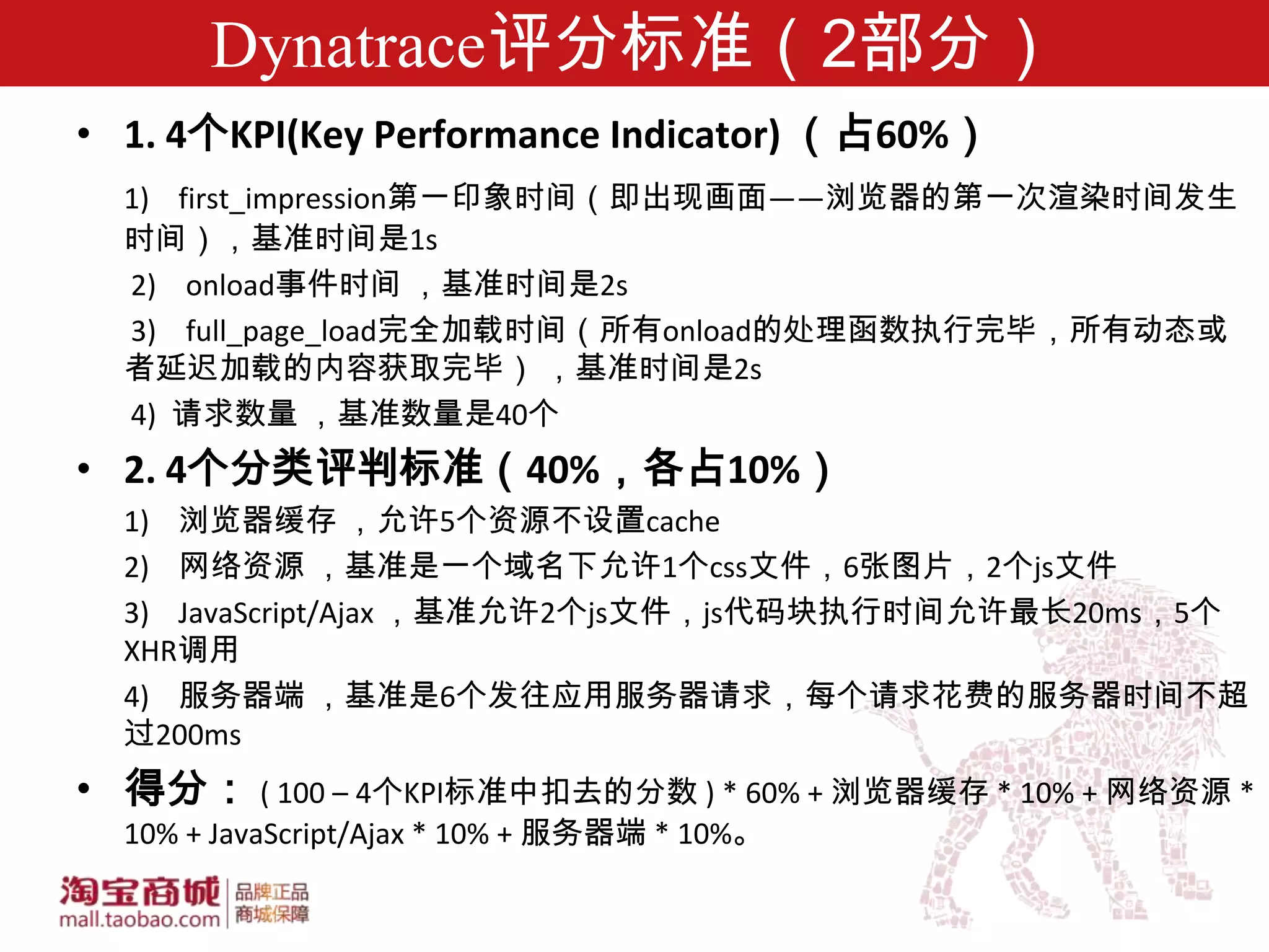 Dynatrace评分标准（2部分）
• 1. 4个KPI(Key Performance Indicator) （占60%）
  1) first_impression第一印象时间（即出现画面——浏览器的第一次渲染时间发生
  时间），基准时间是1s
  2) onload事件时间 ，基准时间是2s
  3) full_page_load完全加载时间（所有onload的处理函数执行完毕，所有动态或
  者延迟加载的内容获取完毕） ，基准时间是2s
  4) 请求数量 ，基准数量是40个
• 2. 4个分类评判标准（40%，各占10%）
  1) 浏览器缓存 ，允许5个资源不设置cache
  2) 网络资源 ，基准是一个域名下允许1个css文件，6张图片，2个js文件
  3) JavaScript/Ajax ，基准允许2个js文件，js代码块执行时间允许最长20ms，5个
  XHR调用
  4) 服务器端 ，基准是6个发往应用服务器请求，每个请求花费的服务器时间不超
  过200ms
• 得分： ( 100 – 4个KPI标准中扣去的分数 ) * 60% + 浏览器缓存 * 10% + 网络资源 *
  10% + JavaScript/Ajax * 10% + 服务器端 * 10%。
 