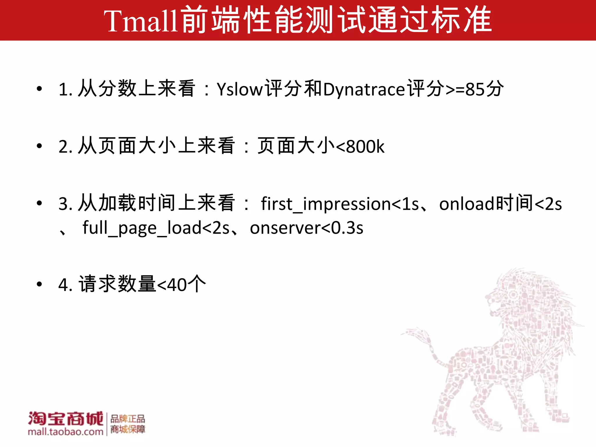 Tmall前端性能测试通过标准

• 1. 从分数上来看：Yslow评分和Dynatrace评分>=85分

• 2. 从页面大小上来看：页面大小<800k

• 3. 从加载时间上来看： first_impression<1s、onload时间<2s
  、 full_page_load<2s、onserver<0.3s

• 4. 请求数量<40个
 