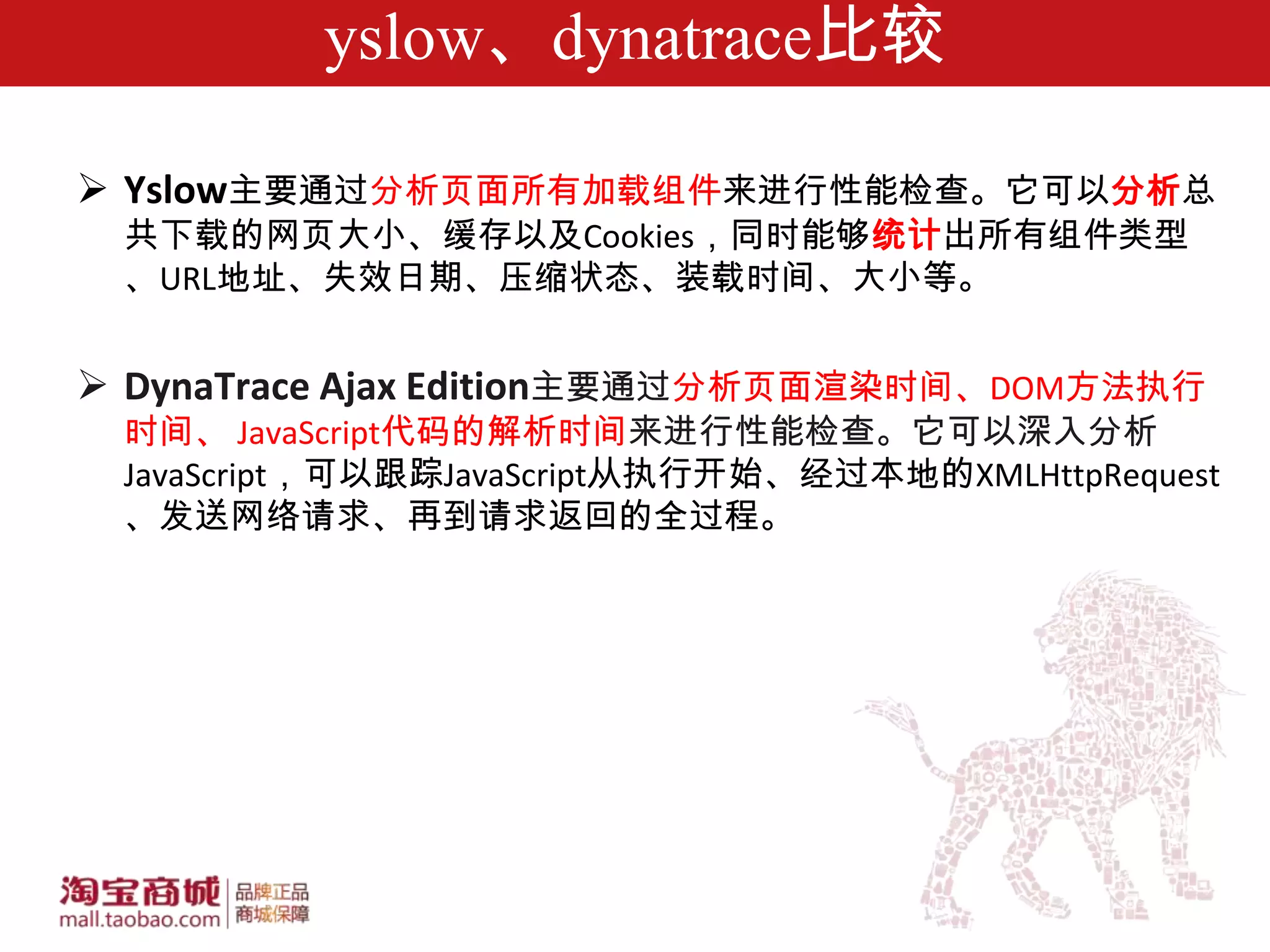 yslow、dynatrace比较

 Yslow主要通过分析页面所有加载组件来进行性能检查。它可以分析总
 共下载的网页大小、缓存以及Cookies，同时能够统计出所有组件类型
 、URL地址、失效日期、压缩状态、装载时间、大小等。


 DynaTrace Ajax Edition主要通过分析页面渲染时间、DOM方法执行
 时间、 JavaScript代码的解析时间来进行性能检查。它可以深入分析
 JavaScript，可以跟踪JavaScript从执行开始、经过本地的XMLHttpRequest
 、发送网络请求、再到请求返回的全过程。
 