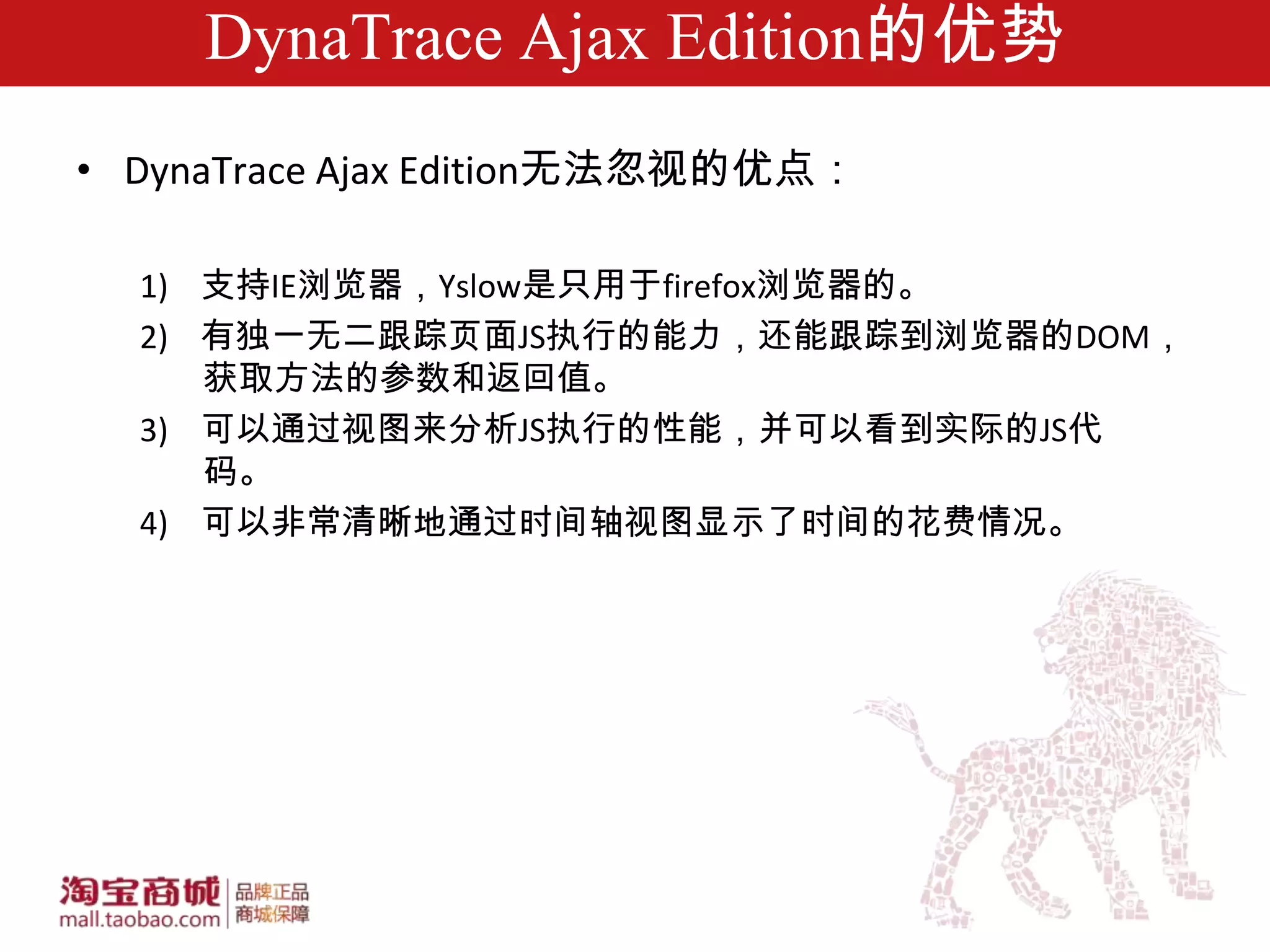 DynaTrace Ajax Edition的优势
• DynaTrace Ajax Edition无法忽视的优点：

  1) 支持IE浏览器，Yslow是只用于firefox浏览器的。
  2) 有独一无二跟踪页面JS执行的能力，还能跟踪到浏览器的DOM，
     获取方法的参数和返回值。
  3) 可以通过视图来分析JS执行的性能，并可以看到实际的JS代
     码。
  4) 可以非常清晰地通过时间轴视图显示了时间的花费情况。
 