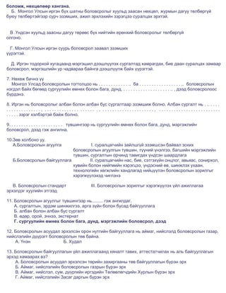боломж, нөхцөлөөр хангана.
  Б. Монгол Улсын иргэн бүх шатны боловсролыг хуульд заасан нөхцөл, журмын дагуу төлбөргүй
буюу төлбөртэйгээр сурч эзэмших, ажил эрхлэхийн зэрэгцээ суралцах эрхтэй.


 В .Үндсэн хуульд заасны дагуу төрөөс бүх нийтийн ерөнхий боловсролыг төлбөргүй
олгоно.

  Г. Монгол Улсын иргэн суурь боловсрол заавал эзэмших
үүрэгтэй.

  Д. Иргэн тодорхой хугацаанд мэргэшил дээшлүүлэх сургалтад хамрагдах, бие даан суралцах замаар
боловсрол, мэргэшлийн ур чадвараа байнга дээшлүүлж байх үүрэгтэй.

7. Нөхөж бичнэ үү
   Монгол Улсад боловсролын тогтолцоо нь . . . . . . . . . . . . .. ба . . . . . . . . . . . . . . . . . .. боловсролын
нэгдэл байх бөгөөд сургуулийн өмнөх болон бага, дунд, . . . . . . . . . . . . . . . . . . . .. , дээд боловсролоос
бүрдэнэ.

8. Иргэн нь боловсролыг албан болон албан бус сургалтаар эзэмшиж болно. Албан сургалт нь . .. . . . .
.............., .............. ...... ., ....................., .........................
. . . . . зэрэг хэлбэртэй байж болно.

9. . . . . . . . . . . . . . . . . . . . . . түвшингээр нь сургуулийн өмнөх болон бага, дунд, мэргэжлийн
боловсрол, дээд гэж ангилна.

10.Зөв холбоно уу.
   А.Боловсролын агуулга              I. суралцагчийн зайлшгүй эзэмшсэн байвал зохих
                             боловсролын агуулгын түвшин, түүний үнэлгээ, багшийн мэргэжлийн
                             түвшин, сургалтын орчинд тавигдах үндсэн шаардлага
   Б.Боловсролын байгууллага         II. суралцагчийн нас, бие, сэтгэхүйн онцлог, авьяас, сонирхол,
                             хувийн болон нийгмийн хэрэгцээ, үндэсний өв, шинжлэх ухаан,
                             технологийн хөгжлийн хандлагад нийцүүлэн боловсролын зорилгыг
                             хэрэгжүүлэхэд чиглэнэ

   В. Боловсролын стандарт                     III. Боловсролын зорилгыг хэрэгжүүлэх үйл ажиллагаа
эрхэлдэг хуулийн этгээд

11. Боловсролын агуулгыг түвшингээр нь......... гэж ангилдаг.
    А. сургалтын, эрдэм шинжилгээ, арга зүйн болон бусад байгууллага
    Б. албан болон албан бус сургалт
    В. өдөр, орой, эчнээ, экстернат
    Г. сургуулийн өмнөх болон бага, дунд, мэргэжлийн боловсрол, дээд

12. Боловсролын асуудал эрхэлсэн орон нутгийн байгууллага нь аймаг, нийслэлд боловсролын газар,
нийслэлийн дүүрэгт боловсролын төв байна.
    А. Үнэн              Б. Худал

13. Боловсролын байгууллагын үйл ажиллагаанд хяналт тавих, аттестатчилах нь аль байгууллагын
эрхэд хамаарах вэ?
    А. Боловсролын асуудал эрхэлсэн төрийн захиргааны төв байгууллагын бүрэн эрх
    Б. Аймаг, нийслэлийн боловсролын газрын бүрэн эрх
    В. Аймаг, нийслэл, сум, дүүргийн иргэдийн Төлөөлөгчдийн Хурлын бүрэн эрх
    Г. Аймаг, нийслэлийн Засаг даргын бүрэн эрх
 
